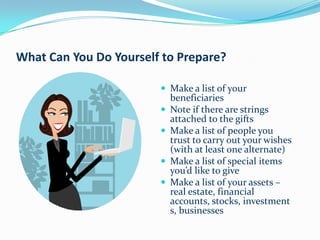 What Can You Do Yourself to Prepare?

                         Make a list of your
                            beneficiaries
                           Note if there are strings
                            attached to the gifts
                           Make a list of people you
                            trust to carry out your wishes
                            (with at least one alternate)
                           Make a list of special items
                            you’d like to give
                           Make a list of your assets –
                            real estate, financial
                            accounts, stocks, investment
                            s, businesses
 