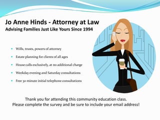 Jo Anne Hinds - Attorney at Law
Advising Families Just Like Yours Since 1994


   Wills, trusts, powers of attorney

   Estate planning for clients of all ages

   House calls exclusively, at no additional charge

   Weekday evening and Saturday consultations

   Free 30 minute initial telephone consultations




          Thank you for attending this community education class.
   Please complete the survey and be sure to include your email address!
 