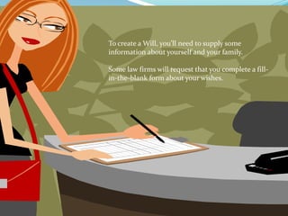 To create a Will, you’ll need to supply some
information about yourself and your family.

Some law firms will request that you complete a fill-
in-the-blank form about your wishes.
 