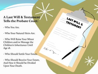 A Last Will & Testament
Tells the Probate Court:
- Who You Are.

- Who Your Natural Heirs Are.

- Who Will Raise Your Minor
Children and/or Manage the
Children’s Inheritance Until
Age 18.

- Who Should Settle Your Estate.

- Who Should Receive Your Estate,
And How it Should be Divided
Upon Your Death.
 