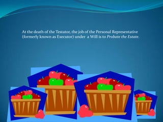At the death of the Testator, the job of the Personal Representative
(formerly known as Executor) under a Will is to Probate the Estate.
 