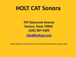 HOLT CAT Sonora

              707 Glasscock Avenue
              Sonora, Texas 76950
                  (325) 387-5303
                info@holtcat.com

http://holtcat.com/Contact_Us/Locations/Caterpillar_Sonora.aspx
 