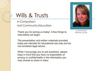 Wills & Trusts
A Comparison
Holt Community Education
                                                      Jo Anne Hinds
Thank you for joining us today! A few things to      Attorney at Law
note before we begin:

The presentation and written materials provided
today are intended for educational use only and do
not constitute legal advice.

While I encourage you to ask questions, please
keep in mind that you have no expectation of
privacy or confidentiality in the information you
may choose to share in class.
 