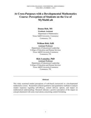 FOCUS ON COLLEGES, UNIVERSITIES, AND SCHOOLS
                            VOLUME 6, NUMBER 1, 2012



 At Cross-Purposes with a Developmental Mathematics
     Course: Perceptions of Students on the Use of
                    MyMathLab


                                 Donna Holt, MS
                                 Graduate Assistant
                                 Department of Mathematics
                          Texas A&M University- Commerce
                                   Commerce, TX

                                William Holt, EdD
                                  Assistant Professor
                        Department of Educational Leadership
                       College of Education and Human Services
                          Texas A&M University-Commerce
                                    Commerce, TX

                               Rick Lumadue, PhD
                                  Assistant Professor
                        Department of Educational Leadership
                       College of Education and Human Services
                          Texas A&M University-Commerce
                                    Commerce, TX


________________________________________________________________________

                                       Abstract

This study examined student perceptions of web-based coursework in a developmental
mathematics course. Researchers utilized qualitative and quantitative methods to analyze
student responses regarding self-efficacy, content delivery options, and impact on
mathematical understandings. Research indicates a positive perception of the impact on
concept attainment with some reservations concerning content formatting.
________________________________________________________________________




                                           1
 