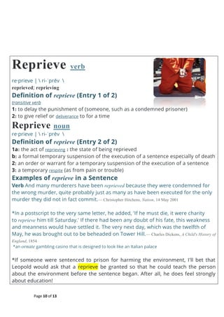 Page 10 of 13
Reprieve verb
re·prieve |  ri-ˈprēv 
reprieved; reprieving
Definition of reprieve (Entry 1 of 2)
transitive verb
1: to delay the punishment of (someone, such as a condemned prisoner)
2: to give relief or deliverance to for a time
Reprieve noun
re·prieve |  ri-ˈprēv 
Definition of reprieve (Entry 2 of 2)
1a: the act of reprieving : the state of being reprieved
b: a formal temporary suspension of the execution of a sentence especially of death
2: an order or warrant for a temporary suspension of the execution of a sentence
3: a temporary respite (as from pain or trouble)
Examples of reprieve in a Sentence
Verb And many murderers have been reprieved because they were condemned for
the wrong murder, quite probably just as many as have been executed for the only
murder they did not in fact commit.— Christopher Hitchens, Nation, 14 May 2001
*In a postscript to the very same letter, he added, 'If he must die, it were charity
to reprieve him till Saturday.' If there had been any doubt of his fate, this weakness
and meanness would have settled it. The very next day, which was the twelfth of
May, he was brought out to be beheaded on Tower Hill.— Charles Dickens, A Child's History of
England, 1854
*an ornate gambling casino that is designed to look like an Italian palace
*If someone were sentenced to prison for harming the environment, I'll bet that
Leopold would ask that a reprieve be granted so that he could teach the person
about the environment before the sentence began. After all, he does feel strongly
about education!
 