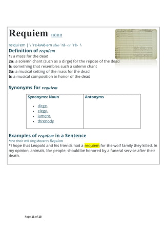 Page 11 of 13
Requiem noun
re·qui·em |  ˈre-kwē-əm also ˈrā- or ˈrē- 
Definition of requiem
1: a mass for the dead
2a: a solemn chant (such as a dirge) for the repose of the dead
b: something that resembles such a solemn chant
3a: a musical setting of the mass for the dead
b: a musical composition in honor of the dead
Synonyms for requiem
Synonyms: Noun
 dirge,
 elegy,
 lament,
 threnody
Antonyms
Examples of requiem in a Sentence
*the choir will sing Mozart's Requiem
*I hope that Leopold and his friends had a requiem for the wolf family they killed. In
my opinion, animals, like people, should be honored by a funeral service after their
death.
 