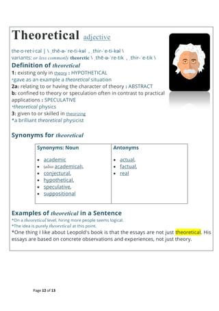 Page 12 of 13
Theoretical adjective
the·o·ret·i·cal |  ˌthē-ə-ˈre-ti-kəl , ˌthir-ˈe-ti-kəl 
variants: or less commonly theoretic  ˌthē-ə-ˈre-tik , ˌthir-ˈe-tik 
Definition of theoretical
1: existing only in theory : HYPOTHETICAL
*gave as an example a theoretical situation
2a: relating to or having the character of theory : ABSTRACT
b: confined to theory or speculation often in contrast to practical
applications : SPECULATIVE
*theoretical physics
3: given to or skilled in theorizing
*a brilliant theoretical physicist
Synonyms for theoretical
Synonyms: Noun
 academic
 (also academical),
 conjectural,
 hypothetical,
 speculative,
 suppositional
Antonyms
 actual,
 factual,
 real
Examples of theoretical in a Sentence
*On a theoretical level, hiring more people seems logical.
*The idea is purely theoretical at this point.
*One thing I like about Leopold's book is that the essays are not just theoretical. His
essays are based on concrete observations and experiences, not just theory.
 