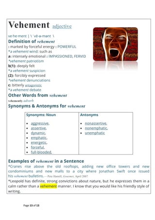 Page 13 of 13
Vehement adjective
ve·he·ment |  ˈvē-ə-mənt 
Definition of vehement
: marked by forceful energy : POWERFUL
*a vehement wind: such as
a: intensely emotional : IMPASSIONED, FERVID
*vehement patriotism
b(1): deeply felt
*a vehement suspicion
(2): forcibly expressed
*vehement denunciations
c: bitterly antagonistic
*a vehement debate
Other Words from vehement
vehemently adverb
Synonyms & Antonyms for vehement
Synonyms: Noun
 aggressive,
 assertive,
 dynamic,
 emphatic,
 energetic,
 forceful,
 full-blooded,
Antonyms
 nonassertive,
 nonemphatic,
 unemphatic
Examples of vehement in a Sentence
*Cranes rise above the old rooftops, adding new office towers and new
condominiums and new malls to a city where Jonathan Swift once issued
his vehement bulletins.— Pete Hamill, Gourmet, April 2007
*Leopold has definite, strong convictions about nature, but he expresses them in a
calm rather than a vehement manner. I know that you would like his friendly style of
writing.
 