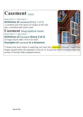 Page 4 of 13
Casement noun
case·ment |  ˈkās-mənt 
Definition of casement (Entry 1 of 2)
: a window sash that opens on hinges at the side
also : a window with such a sash
Casement biographical name
Case·ment |  ˈkās-mənt 
Definition of Casement (Entry 2 of 2)
Sir Roger David 1864–1916 Irish rebel
Examples of casement in a Sentence
*I know that Aunt Diane is watching me from the casement because I heard the
hinges squeak when she opened it to let air in. As you can tell, I'm trying to train my
senses in the best Aldo Leopold manner.
 