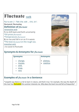 Page 7 of 13
Fluctuate verb
fluc·tu·ate |  ˈflək-chə-ˌwāt , -chü-ˌāt 
fluctuated; fluctuating
Definition of fluctuate
intransitive verb
1: to shift back and forth uncertainly
*Oil prices fluctuated.
*Temperatures fluctuated.
2: to rise and fall in or as if in waves
*The boat fluctuated on the rough sea.
transitive verb
: to cause to fluctuate
Synonyms & Antonyms for fluctuate
Synonyms
 change,
 mutate,
 shift,
 snap,
 vary
Antonyms
 plateau,
 stabilize
Examples of fluctuate in a Sentence
*Leopold says there is a lot to learn in nature, and that's true. For example, the way the depth of
the river has fluctuated this summer interests me. Why does the level rise and fall so frequently?
 