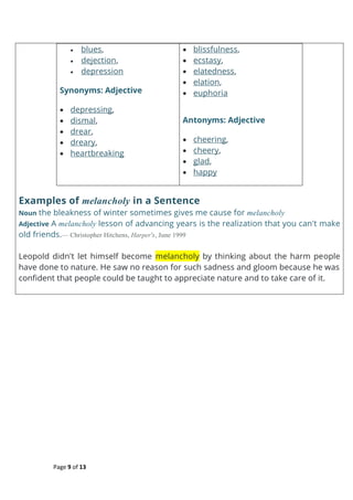 Page 9 of 13
 blues,
 dejection,
 depression
Synonyms: Adjective
 depressing,
 dismal,
 drear,
 dreary,
 heartbreaking
 blissfulness,
 ecstasy,
 elatedness,
 elation,
 euphoria
Antonyms: Adjective
 cheering,
 cheery,
 glad,
 happy
Examples of melancholy in a Sentence
Noun the bleakness of winter sometimes gives me cause for melancholy
Adjective A melancholy lesson of advancing years is the realization that you can't make
old friends.— Christopher Hitchens, Harper's, June 1999
Leopold didn't let himself become melancholy by thinking about the harm people
have done to nature. He saw no reason for such sadness and gloom because he was
confident that people could be taught to appreciate nature and to take care of it.
 
