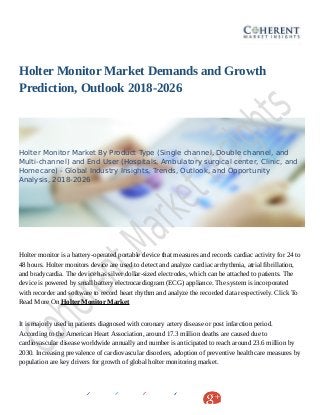 Holter Monitor Market Demands and Growth
Prediction, Outlook 2018-2026
Holter Monitor Market By Product Type (Single channel, Double channel, and
Multi-channel) and End User (Hospitals, Ambulatory surgical center, Clinic, and
Homecare) - Global Industry Insights, Trends, Outlook, and Opportunity
Analysis, 2018-2026
Holter monitor is a battery-operated portable device that measures and records cardiac activity for 24 to
48 hours. Holter monitors device are used to detect and analyze cardiac arrhythmia, atrial fibrillation,
and bradycardia. The device has silver dollar-sized electrodes, which can be attached to patients. The
device is powered by small battery electrocardiogram (ECG) appliance. The system is incorporated
with recorder and software to record heart rhythm and analyze the recorded data respectively. Click To
Read More On Holter Monitor Market
It is majorly used in patients diagnosed with coronary artery disease or post infarction period.
According to the American Heart Association, around 17.3 million deaths are caused due to
cardiovascular disease worldwide annually and number is anticipated to reach around 23.6 million by
2030. Increasing prevalence of cardiovascular disorders, adoption of preventive healthcare measures by
population are key drivers for growth of global holter monitoring market.
 
