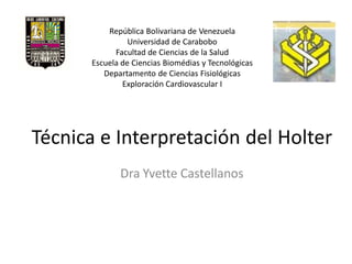 República Bolivariana de Venezuela
                 Universidad de Carabobo
             Facultad de Ciencias de la Salud
       Escuela de Ciencias Biomédias y Tecnológicas
          Departamento de Ciencias Fisiológicas
               Exploración Cardiovascular I




Técnica e Interpretación del Holter
              Dra Yvette Castellanos
 