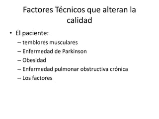 Factores Técnicos que alteran la
                calidad
• El paciente:
  – temblores musculares
  – Enfermedad de Parkinson
  – Obesidad
  – Enfermedad pulmonar obstructiva crónica
  – Los factores
 