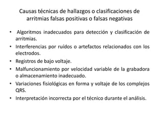 Causas técnicas de hallazgos o clasificaciones de
      arritmias falsas positivas o falsas negativas

• Algoritmos inadecuados para detección y clasificación de
  arritmias.
• Interferencias por ruídos o artefactos relacionados con los
  electrodos.
• Registros de bajo voltaje.
• Malfuncionamiento por velocidad variable de la grabadora
  o almacenamiento inadecuado.
• Variaciones fisiológicas en forma y voltaje de los complejos
  QRS.
• Interpretación incorrecta por el técnico durante el análisis.
 