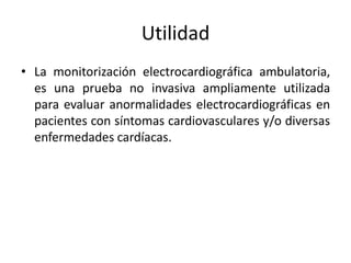 Utilidad
• La monitorización electrocardiográfica ambulatoria,
  es una prueba no invasiva ampliamente utilizada
  para evaluar anormalidades electrocardiográficas en
  pacientes con síntomas cardiovasculares y/o diversas
  enfermedades cardíacas.
 