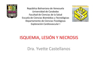 República Bolivariana de Venezuela
          Universidad de Carabobo
       Facultad de Ciencias de la Salud
 Escuela de Ciencias Biomédias y Tecnológicas
    Departamento de Ciencias Fisiológicas
         Exploración Cardiovascular I




ISQUEMIA, LESIÓN Y NECROSIS

      Dra. Yvette Castellanos
 