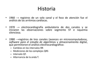 Historia
• 1960 → registros de un solo canal y el foco de atención fue el
  análisis de las arritmias cardíacas.

• 1970 → electrocardiografía ambulatoria de dos canales y se
  iniciaron las observaciones sobre segmento ST e isquemia
  silenciosa.

• 1980 →registros de tres canales (avances en microcomputadoras,
  software para el estudio de algoritmos y almacenamiento digital,
  que permitieron el análisis electrocardiográfico:
   –   Cambios en los intervalos RR
   –   Mediciones de los complejos QRS
   –   Intervalo QT.
   –   Alternancia de la onda T.
 