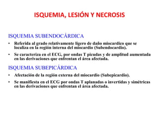 ISQUEMIA, LESIÓN Y NECROSIS

ISQUEMIA SUBENDOCÁRDICA
•   Referida al grado relativamente ligero de daño miocardico que se
    localiza en la región interna del miocardio (Subendocardio).
•   Se caracteriza en el ECG, por ondas T picudas y de amplitud aumentada
    en las derivaciones que enfrentan el área afectada.

ISQUEMIA SUBEPICÁRDICA
•   Afectación de la región externa del miocardio (Subepicardio).
•   Se manifiesta en el ECG por ondas T aplanadas o invertidas y simétricas
    en las derivaciones que enfrentan el área afectada.
 