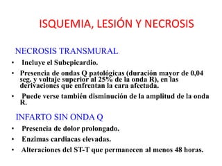 ISQUEMIA, LESIÓN Y NECROSIS

 NECROSIS TRANSMURAL
• Incluye el Subepicardio.
• Presencia de ondas Q patológicas (duración mayor de 0,04
  seg. y voltaje superior al 25% de la onda R), en las
  derivaciones que enfrentan la cara afectada.
• Puede verse también disminución de la amplitud de la onda
  R.

 INFARTO SIN ONDA Q
• Presencia de dolor prolongado.
• Enzimas cardiacas elevadas.
• Alteraciones del ST-T que permanecen al menos 48 horas.
 