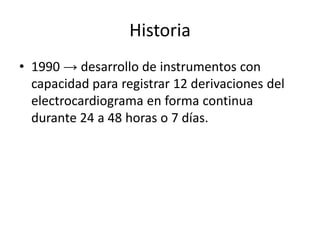 Historia
• 1990 → desarrollo de instrumentos con
  capacidad para registrar 12 derivaciones del
  electrocardiograma en forma continua
  durante 24 a 48 horas o 7 días.
 