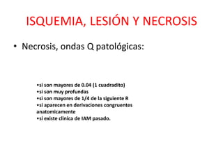 ISQUEMIA, LESIÓN Y NECROSIS
• Necrosis, ondas Q patológicas:


     •si son mayores de 0.04 (1 cuadradito)
     •si son muy profundas
     •si son mayores de 1/4 de la siguiente R
     •si aparecen en derivaciones congruentes
     anatomicamente
     •si existe clinica de IAM pasado.
 