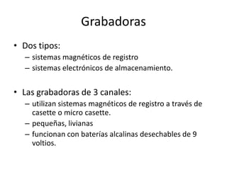 Grabadoras
• Dos tipos:
  – sistemas magnéticos de registro
  – sistemas electrónicos de almacenamiento.


• Las grabadoras de 3 canales:
  – utilizan sistemas magnéticos de registro a través de
    casette o micro casette.
  – pequeñas, livianas
  – funcionan con baterías alcalinas desechables de 9
    voltios.
 