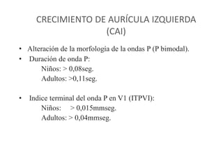 CRECIMIENTO DE AURÍCULA IZQUIERDA
                    (CAI)
• Alteración de la morfología de la ondas P (P bimodal).
• Duración de onda P:
      Niños: > 0,08seg.
      Adultos: >0,11seg.

•   Indice terminal del onda P en V1 (ITPVI):
        Niños: > 0,015mmseg.
        Adultos: > 0,04mmseg.
 