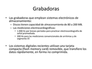 Grabadoras
• Las grabadoras que emplean sistemas electrónicos de
  almacenamiento:
   – Discos tienen capacidad de almacenamiento de 80 a 200 MB.
   – Las mediciones electrocardiográficas:
      • 1.000 Hz por breves períodos para practicar electrocardiografía de
        señal promediada.
      • 200 Hz para las mediciones convencionales de arritmias y de
        segmento ST.


• Los sistemas digitales recientes utilizan una tarjeta
  compacta (flash memory card) removible, que transfiere los
  datos rápidamente, en forma no comprimida.
 