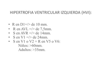 HIPERTROFIA VENTRICULAR IZQUIERDA (HVI):

•    R en D1=/> de 10 mm.
•    R en AVL =/> de 7,5mm.
•    S en AVR =/> de 14mm.
•    S en V1 =/> de 24mm.
•    S en V1 o V2 + R en V5 o V6:
        Niños: >60mm.
        Adultos: >35mm.
 