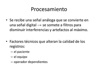 Procesamiento
• Se recibe una señal análoga que se convierte en
  una señal digital → se somete a filtros para
  disminuir interferencias y artefactos al máximo.

• Factores técnicos que alteran la calidad de los
  registros:
   – el paciente
   – el equipo
   – operador dependientes
 
