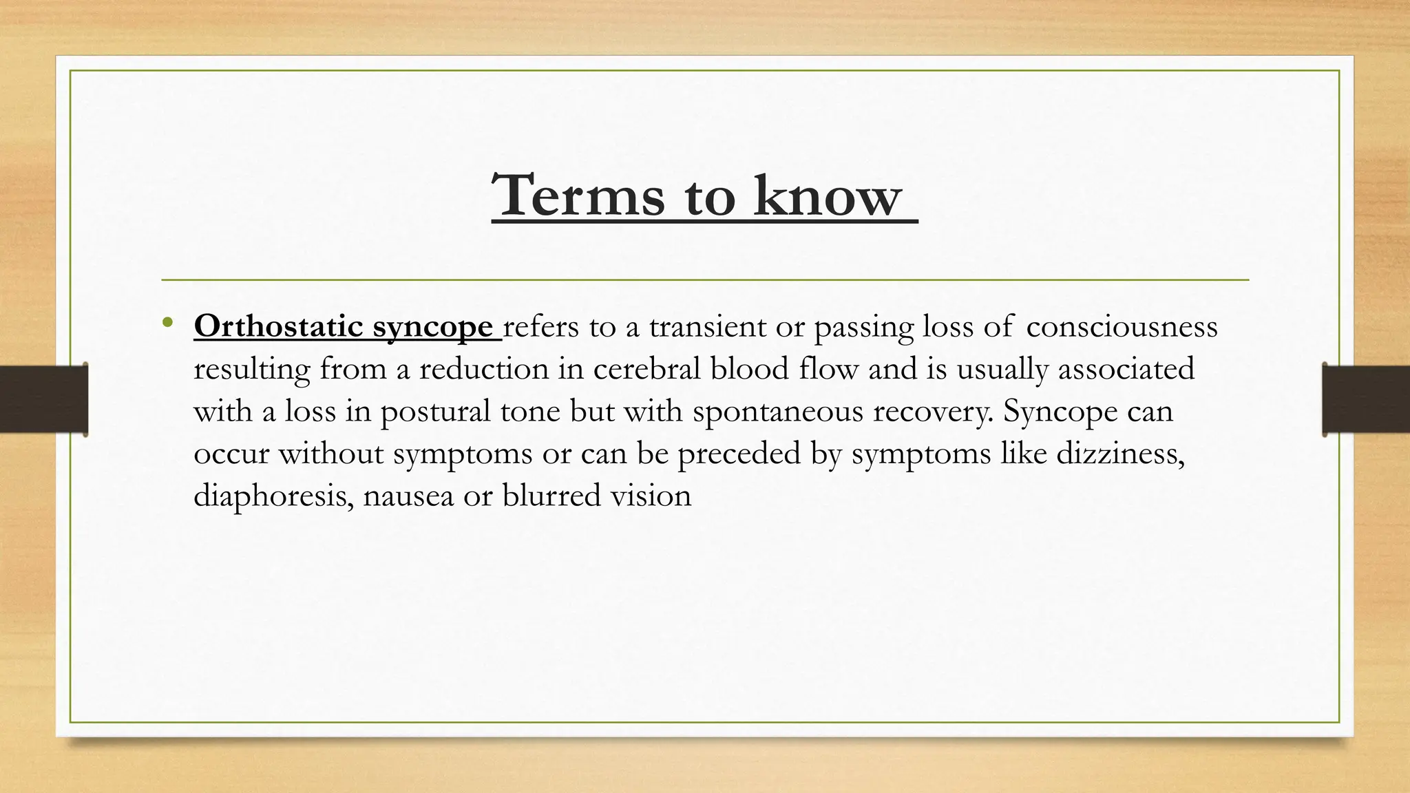 Terms to know
• Orthostatic syncope refers to a transient or passing loss of consciousness
resulting from a reduction in cerebral blood flow and is usually associated
with a loss in postural tone but with spontaneous recovery. Syncope can
occur without symptoms or can be preceded by symptoms like dizziness,
diaphoresis, nausea or blurred vision
 