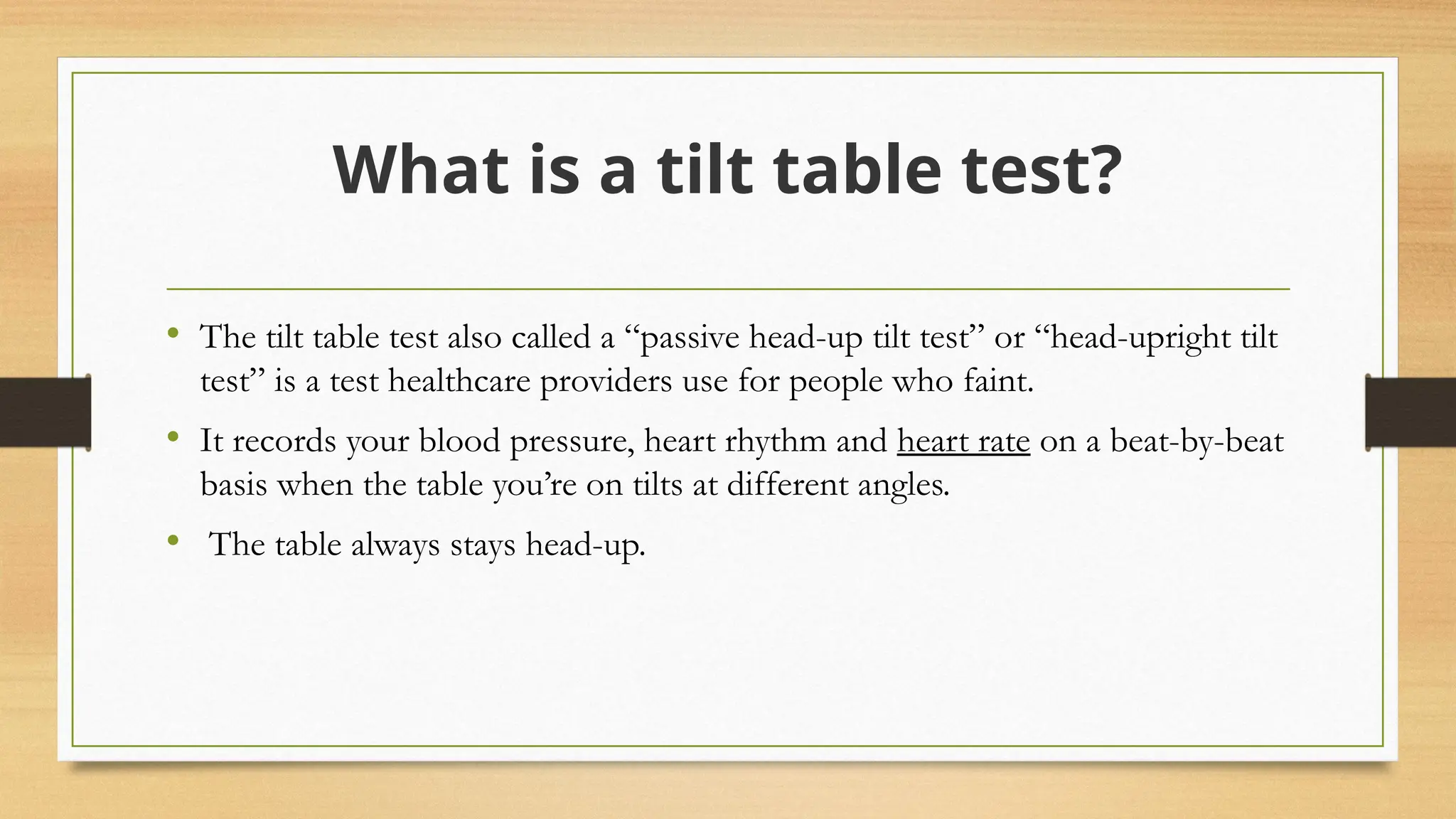 What is a tilt table test?
• The tilt table test also called a “passive head-up tilt test” or “head-upright tilt
test” is a test healthcare providers use for people who faint.
• It records your blood pressure, heart rhythm and heart rate on a beat-by-beat
basis when the table you’re on tilts at different angles.
• The table always stays head-up.
 