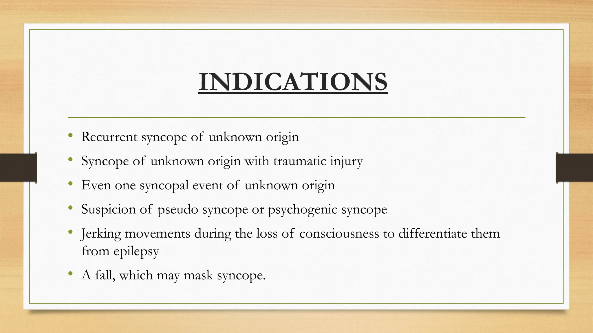 INDICATIONS
• Recurrent syncope of unknown origin
• Syncope of unknown origin with traumatic injury
• Even one syncopal event of unknown origin
• Suspicion of pseudo syncope or psychogenic syncope
• Jerking movements during the loss of consciousness to differentiate them
from epilepsy
• A fall, which may mask syncope.
 
