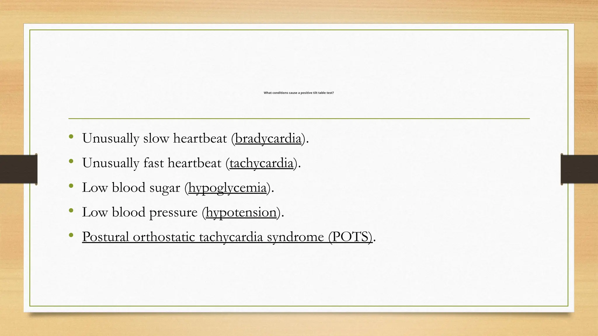 What conditions cause a positive tilt table test?
• Unusually slow heartbeat (bradycardia).
• Unusually fast heartbeat (tachycardia).
• Low blood sugar (hypoglycemia).
• Low blood pressure (hypotension).
• Postural orthostatic tachycardia syndrome (POTS).
 
