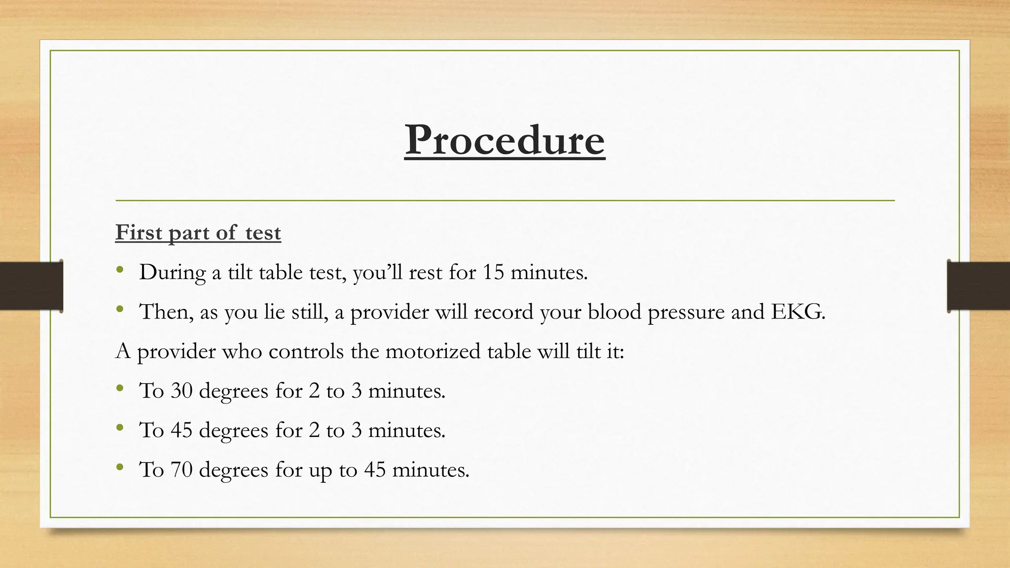 Procedure
First part of test
• During a tilt table test, you’ll rest for 15 minutes.
• Then, as you lie still, a provider will record your blood pressure and EKG.
A provider who controls the motorized table will tilt it:
• To 30 degrees for 2 to 3 minutes.
• To 45 degrees for 2 to 3 minutes.
• To 70 degrees for up to 45 minutes.
 