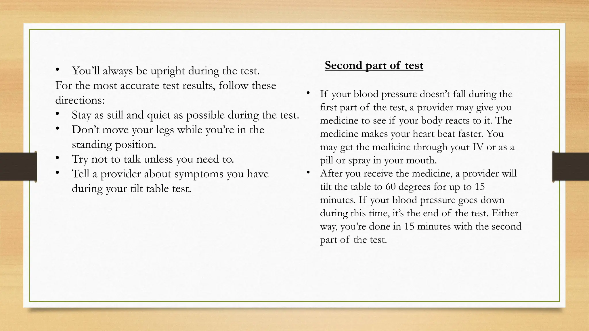 • You’ll always be upright during the test.
For the most accurate test results, follow these
directions:
• Stay as still and quiet as possible during the test.
• Don’t move your legs while you’re in the
standing position.
• Try not to talk unless you need to.
• Tell a provider about symptoms you have
during your tilt table test.
Second part of test
• If your blood pressure doesn’t fall during the
first part of the test, a provider may give you
medicine to see if your body reacts to it. The
medicine makes your heart beat faster. You
may get the medicine through your IV or as a
pill or spray in your mouth.
• After you receive the medicine, a provider will
tilt the table to 60 degrees for up to 15
minutes. If your blood pressure goes down
during this time, it’s the end of the test. Either
way, you’re done in 15 minutes with the second
part of the test.
 