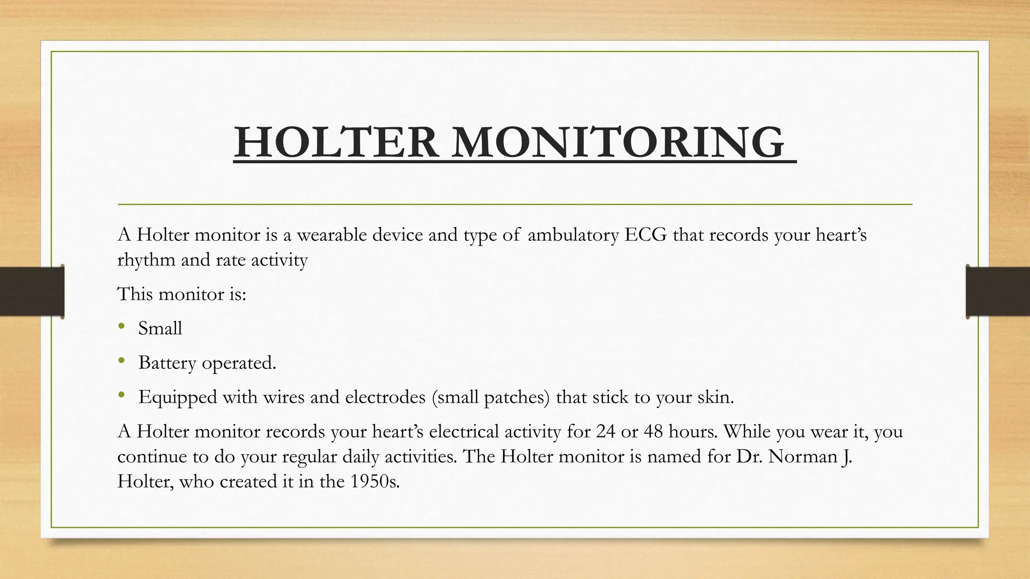 HOLTER MONITORING
A Holter monitor is a wearable device and type of ambulatory ECG that records your heart’s
rhythm and rate activity
This monitor is:
• Small
• Battery operated.
• Equipped with wires and electrodes (small patches) that stick to your skin.
A Holter monitor records your heart’s electrical activity for 24 or 48 hours. While you wear it, you
continue to do your regular daily activities. The Holter monitor is named for Dr. Norman J.
Holter, who created it in the 1950s.
 
