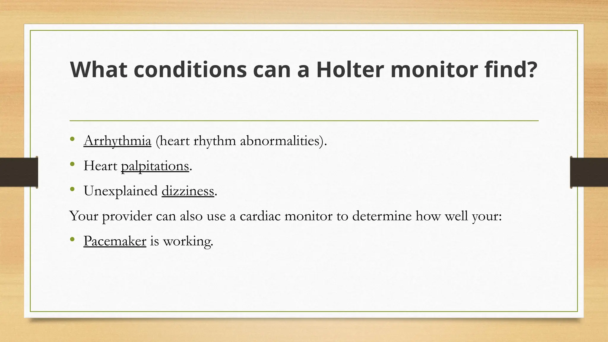 What conditions can a Holter monitor find?
• Arrhythmia (heart rhythm abnormalities).
• Heart palpitations.
• Unexplained dizziness.
Your provider can also use a cardiac monitor to determine how well your:
• Pacemaker is working.
 