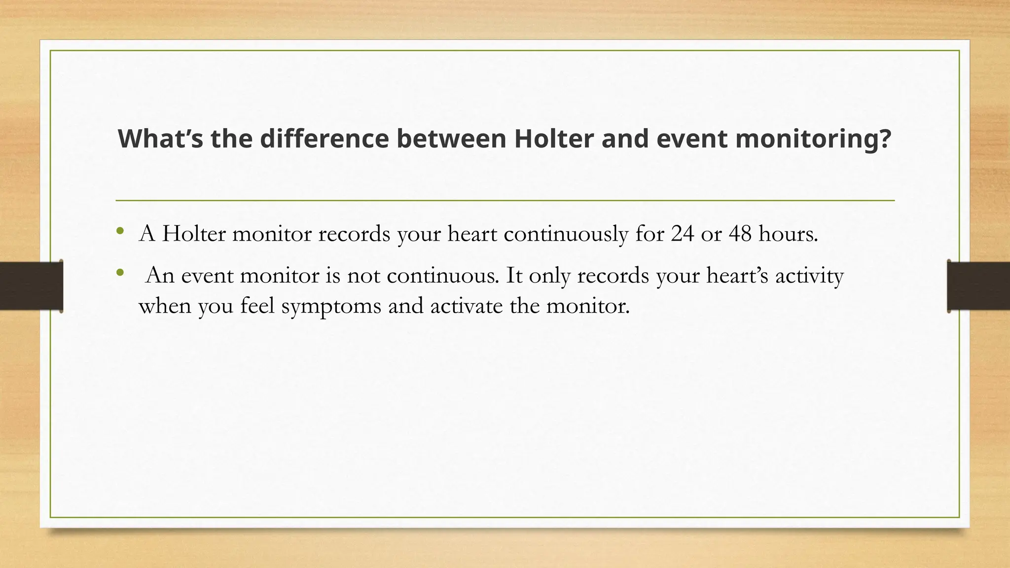 What’s the difference between Holter and event monitoring?
• A Holter monitor records your heart continuously for 24 or 48 hours.
• An event monitor is not continuous. It only records your heart’s activity
when you feel symptoms and activate the monitor.
 