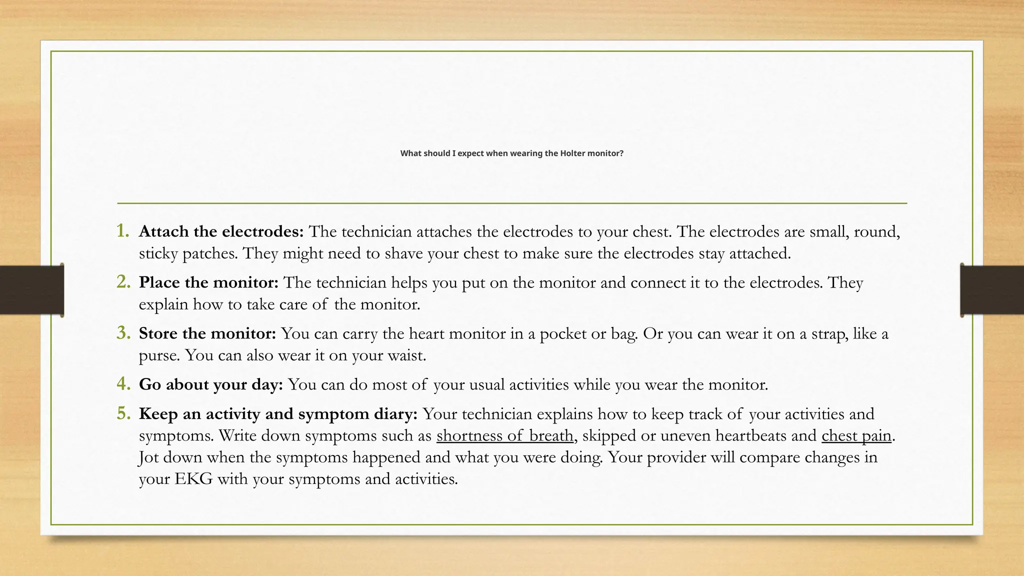 What should I expect when wearing the Holter monitor?
1. Attach the electrodes: The technician attaches the electrodes to your chest. The electrodes are small, round,
sticky patches. They might need to shave your chest to make sure the electrodes stay attached.
2. Place the monitor: The technician helps you put on the monitor and connect it to the electrodes. They
explain how to take care of the monitor.
3. Store the monitor: You can carry the heart monitor in a pocket or bag. Or you can wear it on a strap, like a
purse. You can also wear it on your waist.
4. Go about your day: You can do most of your usual activities while you wear the monitor.
5. Keep an activity and symptom diary: Your technician explains how to keep track of your activities and
symptoms. Write down symptoms such as shortness of breath, skipped or uneven heartbeats and chest pain.
Jot down when the symptoms happened and what you were doing. Your provider will compare changes in
your EKG with your symptoms and activities.
 