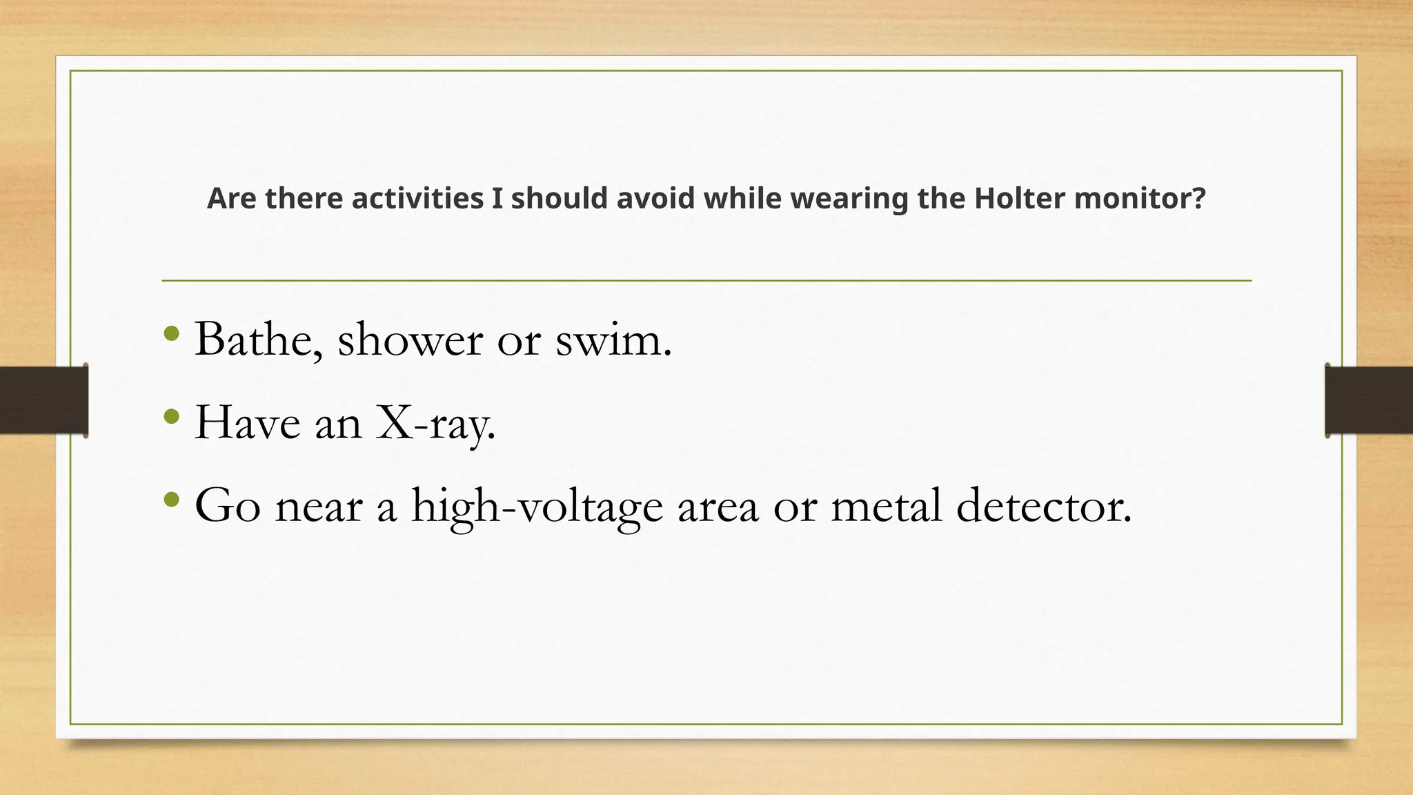 Are there activities I should avoid while wearing the Holter monitor?
• Bathe, shower or swim.
• Have an X-ray.
• Go near a high-voltage area or metal detector.
 