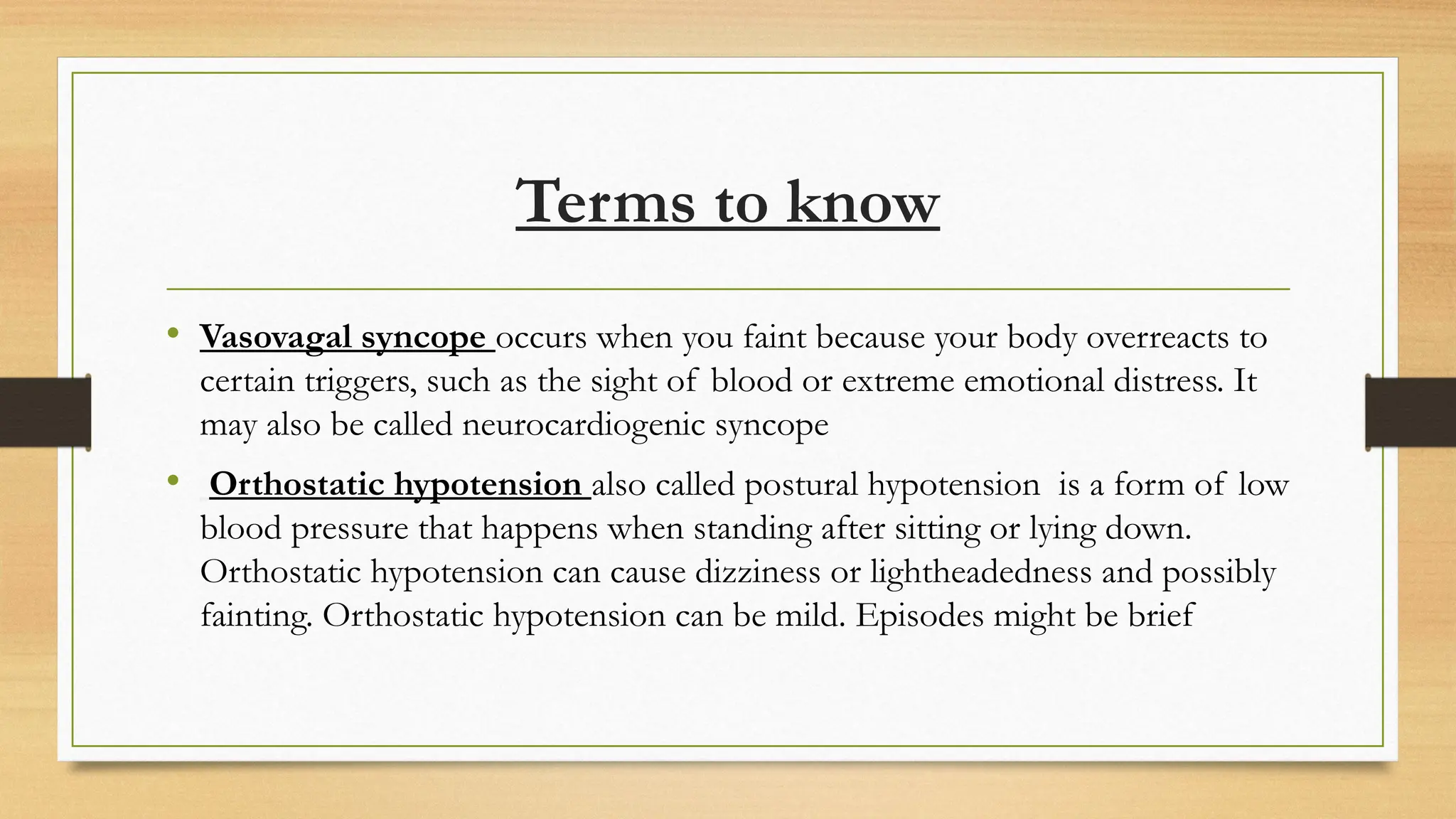 Terms to know
• Vasovagal syncope occurs when you faint because your body overreacts to
certain triggers, such as the sight of blood or extreme emotional distress. It
may also be called neurocardiogenic syncope
• Orthostatic hypotension also called postural hypotension is a form of low
blood pressure that happens when standing after sitting or lying down.
Orthostatic hypotension can cause dizziness or lightheadedness and possibly
fainting. Orthostatic hypotension can be mild. Episodes might be brief
 