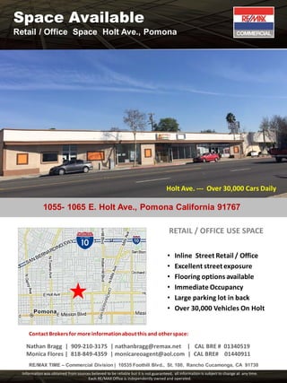 1055- 1065 E. Holt Ave., Pomona California 91767
Contact Brokersfor more informationaboutthis and otherspace:
Nathan Bragg | 909-210-3175 | nathanbragg@remax.net | CAL BRE # 01340519
Monica Flores | 818-849-4359 | monicareoagent@aol.com | CAL BRE# 01440911
RE/MAX TIME – Commercial Division | 10535 Foothill Blvd., St. 100, Rancho Cucamonga, CA 91730
Information was obtained from sources believed to be reliable but it is not guaranteed, all information is subject to change at any time.
Each RE/MAX Office is independently owned and operated.
RETAIL / OFFICE USE SPACE
• Inline Street Retail / Office
• Excellent streetexposure
• Flooring options available
• Immediate Occupancy
• Large parking lot in back
• Over 30,000 Vehicles On Holt
Holt Ave. --- Over 30,000 Cars Daily
Space Available
Retail / Office Space Holt Ave., Pomona
 