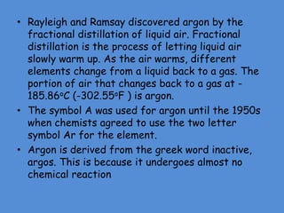 • Rayleigh and Ramsay discovered argon by the
fractional distillation of liquid air. Fractional
distillation is the process of letting liquid air
slowly warm up. As the air warms, different
elements change from a liquid back to a gas. The
portion of air that changes back to a gas at -
185.86oC (-302.55oF ) is argon.
• The symbol A was used for argon until the 1950s
when chemists agreed to use the two letter
symbol Ar for the element.
• Argon is derived from the greek word inactive,
argos. This is because it undergoes almost no
chemical reaction
 