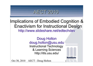 AECT - Doug HoltonOct 30, 2010 1
AECT 2010AECT 2010
Implications of Embodied Cognition &
Enactivism for Instructional Design
http://www.slideshare.net/edtechdev
Doug Holton
doug.holton@usu.edu
Instructional Technology
& Learning Sciences
http://itls.usu.edu/
 
