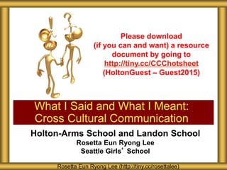 Holton-Arms School and Landon School
Rosetta Eun Ryong Lee
Seattle Girls’ School
What I Said and What I Meant:
Cross Cultural Communication
Rosetta Eun Ryong Lee (http://tiny.cc/rosettalee)
Please download
(if you can and want) a resource
document by going to
http://tiny.cc/CCChotsheet
(HoltonGuest – Guest2015)
 