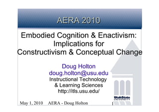 AERA 2010
 Embodied Cognition & Enactivism:
           Implications for
Constructivism & Conceptual Change
                  Doug Holton
              doug.holton@usu.edu
              Instructional Technology
                & Learning Sciences
                  http://itls.usu.edu/

May 1, 2010   AERA - Doug Holton         1
 