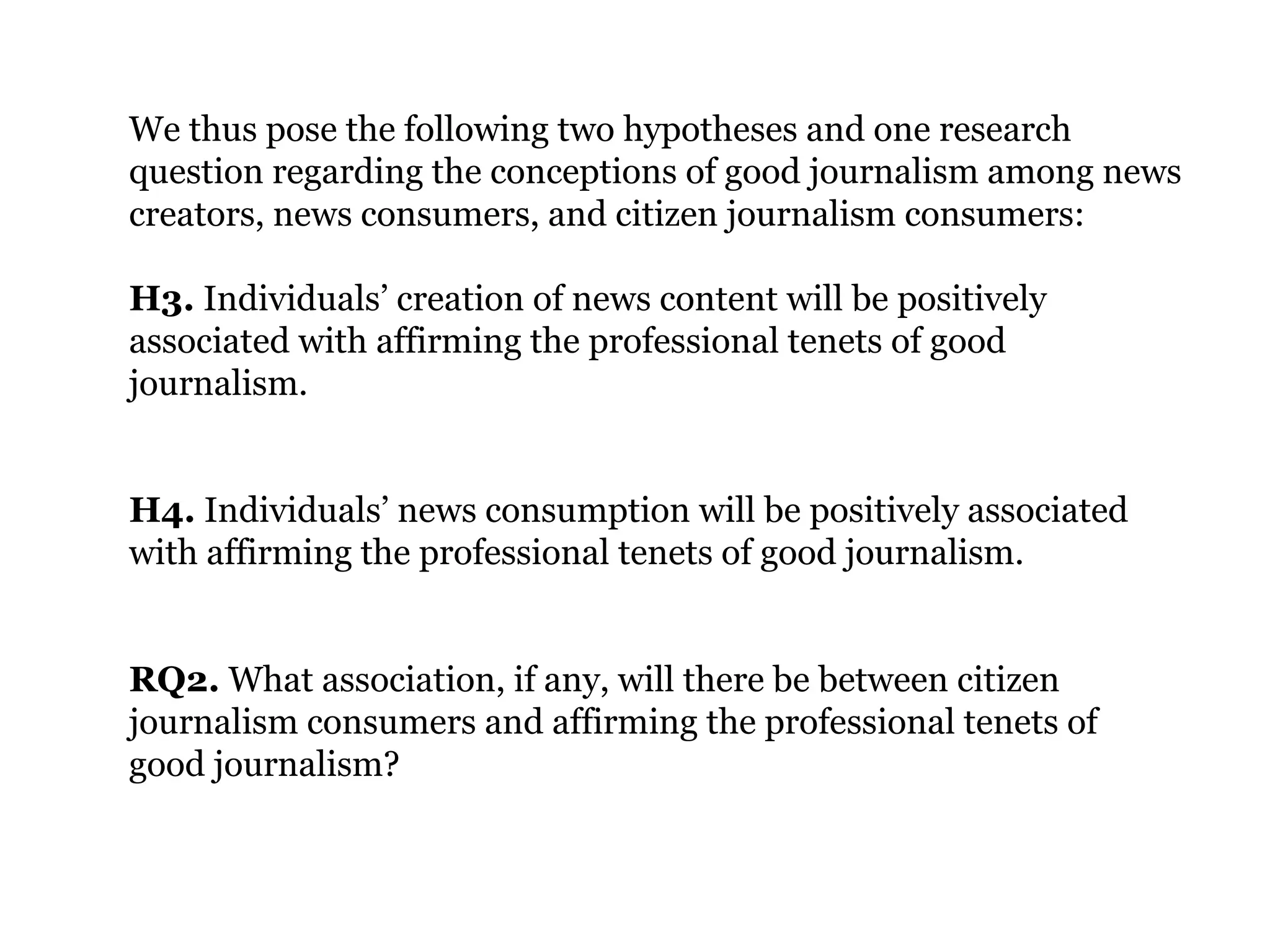 We thus pose the following two hypotheses and one research
question regarding the conceptions of good journalism among news
creators, news consumers, and citizen journalism consumers:
H3. Individuals’ creation of news content will be positively
associated with affirming the professional tenets of good
journalism.
H4. Individuals’ news consumption will be positively associated
with affirming the professional tenets of good journalism.
RQ2. What association, if any, will there be between citizen
journalism consumers and affirming the professional tenets of
good journalism?
 