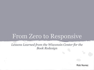 From Zero to Responsive
Lessons Learned from the Wisconsin Center for the
Book Redesign
Rob Nunez
 